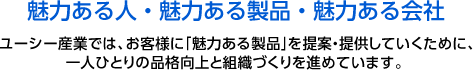 魅力ある人・魅力ある製品・魅力ある会社。ユーシー産業では、お客様に「魅力ある製品」を提案・提供していくために、<br />
一人ひとりの品格向上と組織づくりを進めています。 